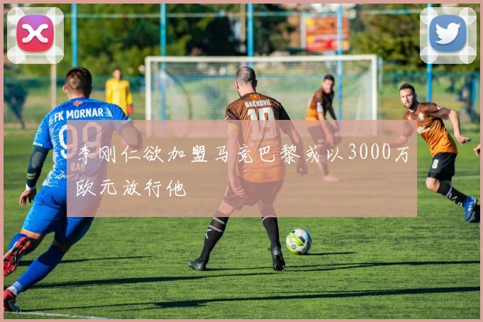 李刚仁欲加盟马竞巴黎或以3000万欧元放行他