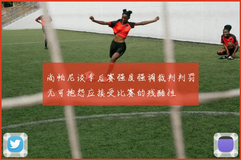 尚帕尼谈季后赛强度强调裁判判罚无可抱怨应接受比赛的残酷性