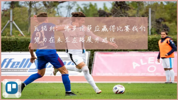 瓦诺利：佛罗伦萨应赢得比赛我们努力在米兰左路展开进攻