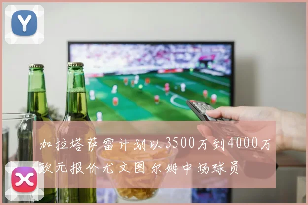 加拉塔萨雷计划以3500万到4000万欧元报价尤文图尔姆中场球员