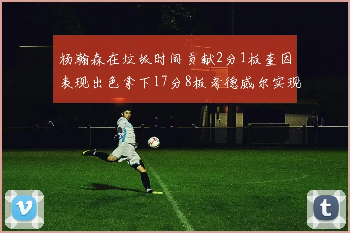 杨瀚森在垃圾时间贡献2分1板奎因表现出色拿下17分8板考德威尔实现双双14板转正
