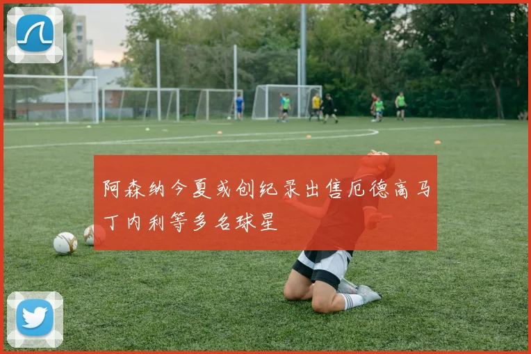 阿森纳今夏或创纪录出售厄德高马丁内利等多名球星
