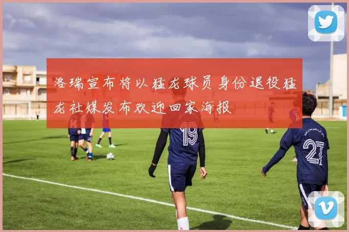 洛瑞宣布将以猛龙球员身份退役猛龙社媒发布欢迎回家海报