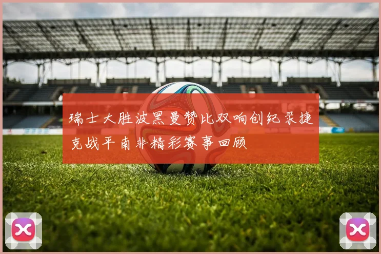 瑞士大胜波黑曼赞比双响创纪录捷克战平南非精彩赛事回顾