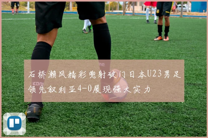 石桥濑风精彩兜射破门日本U23男足领先叙利亚4-0展现强大实力