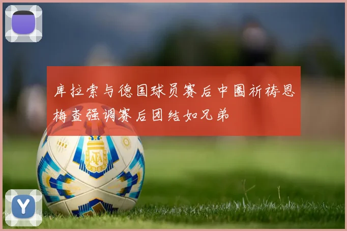 库拉索与德国球员赛后中圈祈祷恩梅查强调赛后团结如兄弟