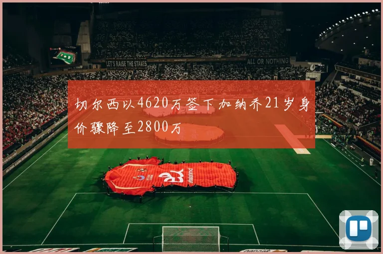 切尔西以4620万签下加纳乔21岁身价骤降至2800万