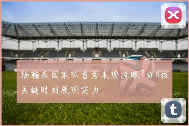 杨瀚森国家队首秀表现抢眼7分8板关键时刻展现实力