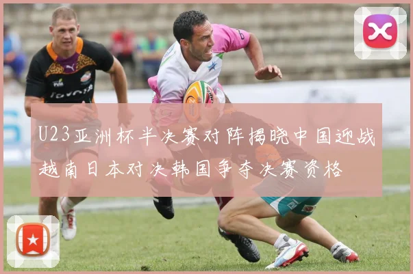 U23亚洲杯半决赛对阵揭晓中国迎战越南日本对决韩国争夺决赛资格