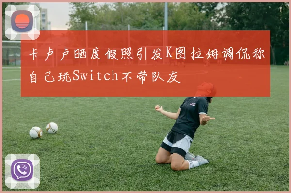 卡卢卢晒度假照引发K图拉姆调侃称自己玩Switch不带队友