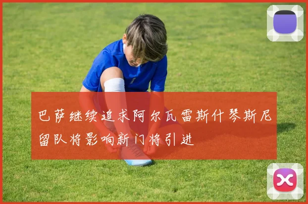 巴萨继续追求阿尔瓦雷斯什琴斯尼留队将影响新门将引进