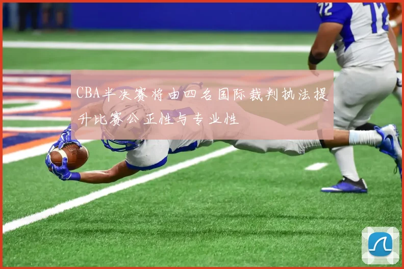 CBA半决赛将由四名国际裁判执法提升比赛公正性与专业性