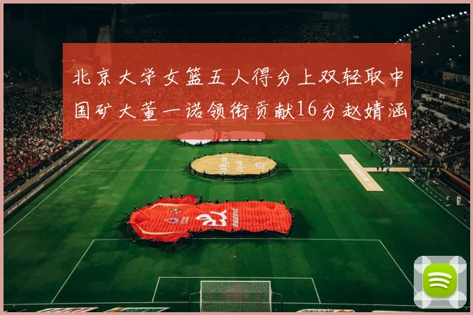 北京大学女篮五人得分上双轻取中国矿大董一诺领衔贡献16分赵婧涵接近双双