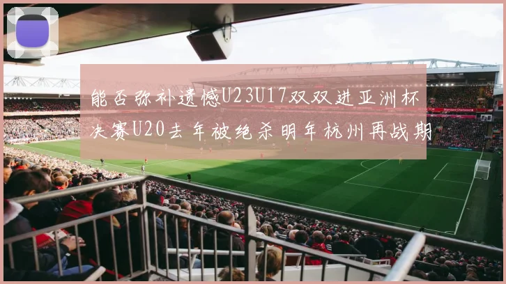 能否弥补遗憾U23U17双双进亚洲杯决赛U20去年被绝杀明年杭州再战期待辉煌