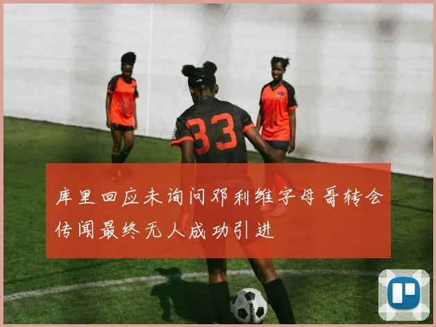 库里回应未询问邓利维字母哥转会传闻最终无人成功引进