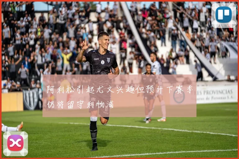 阿利松引起尤文兴趣但预计下赛季仍将留守利物浦