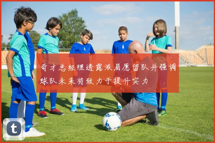 奇才总经理透露浓眉愿留队并强调球队未来将致力于提升实力