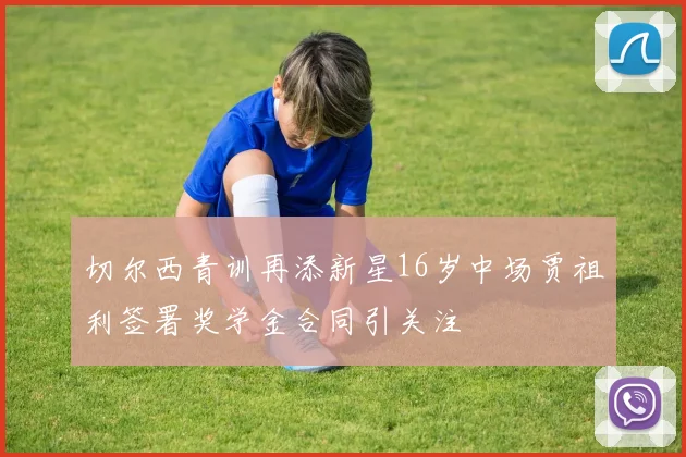 切尔西青训再添新星16岁中场贾祖利签署奖学金合同引关注