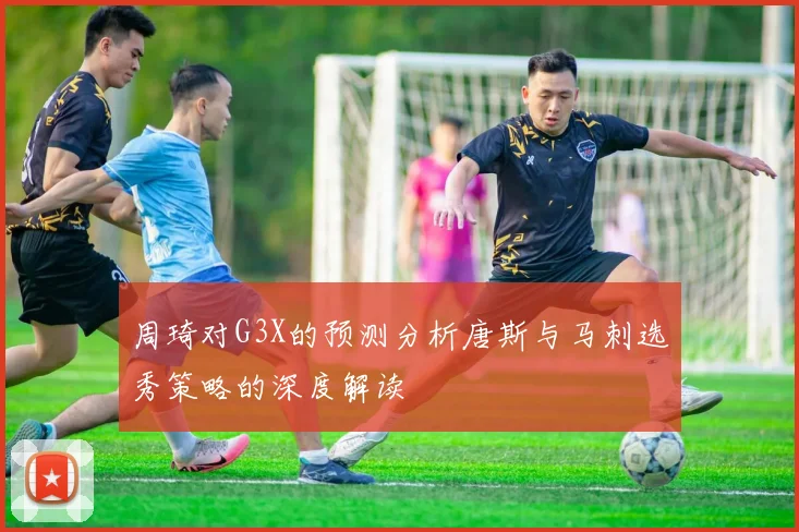 周琦对G3X的预测分析唐斯与马刺选秀策略的深度解读