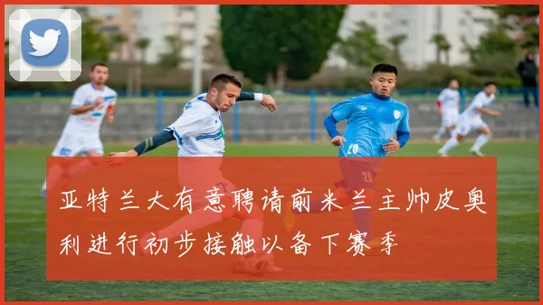 亚特兰大有意聘请前米兰主帅皮奥利进行初步接触以备下赛季