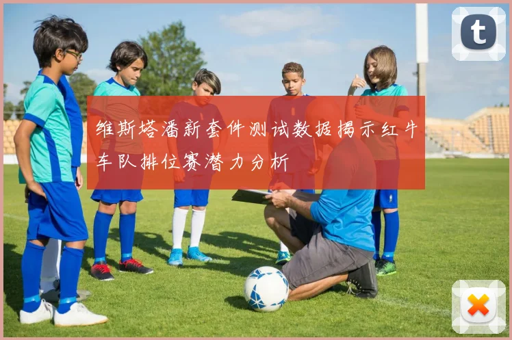 维斯塔潘新套件测试数据揭示红牛车队排位赛潜力分析
