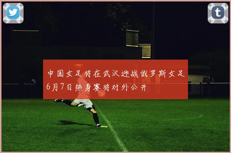 中国女足将在武汉迎战俄罗斯女足6月7日热身赛将对外公开